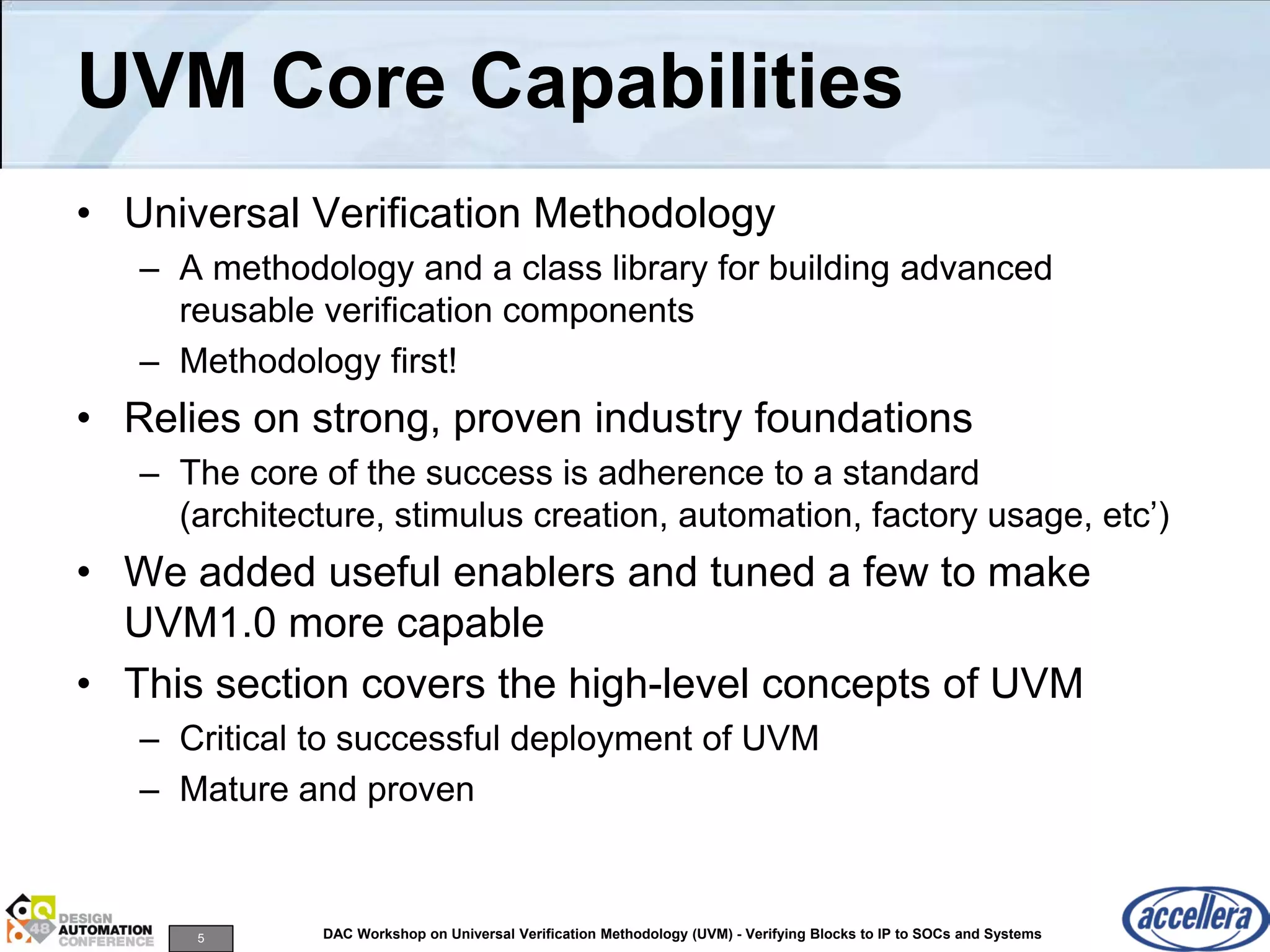5 DAC Workshop on Universal Verification Methodology (UVM) - Verifying Blocks to IP to SOCs and Systems
UVM Core Capabilities
• Universal Verification Methodology
– A methodology and a class library for building advanced
reusable verification components
– Methodology first!
• Relies on strong, proven industry foundations
– The core of the success is adherence to a standard
(architecture, stimulus creation, automation, factory usage, etc’)
• We added useful enablers and tuned a few to make
UVM1.0 more capable
• This section covers the high-level concepts of UVM
– Critical to successful deployment of UVM
– Mature and proven
 