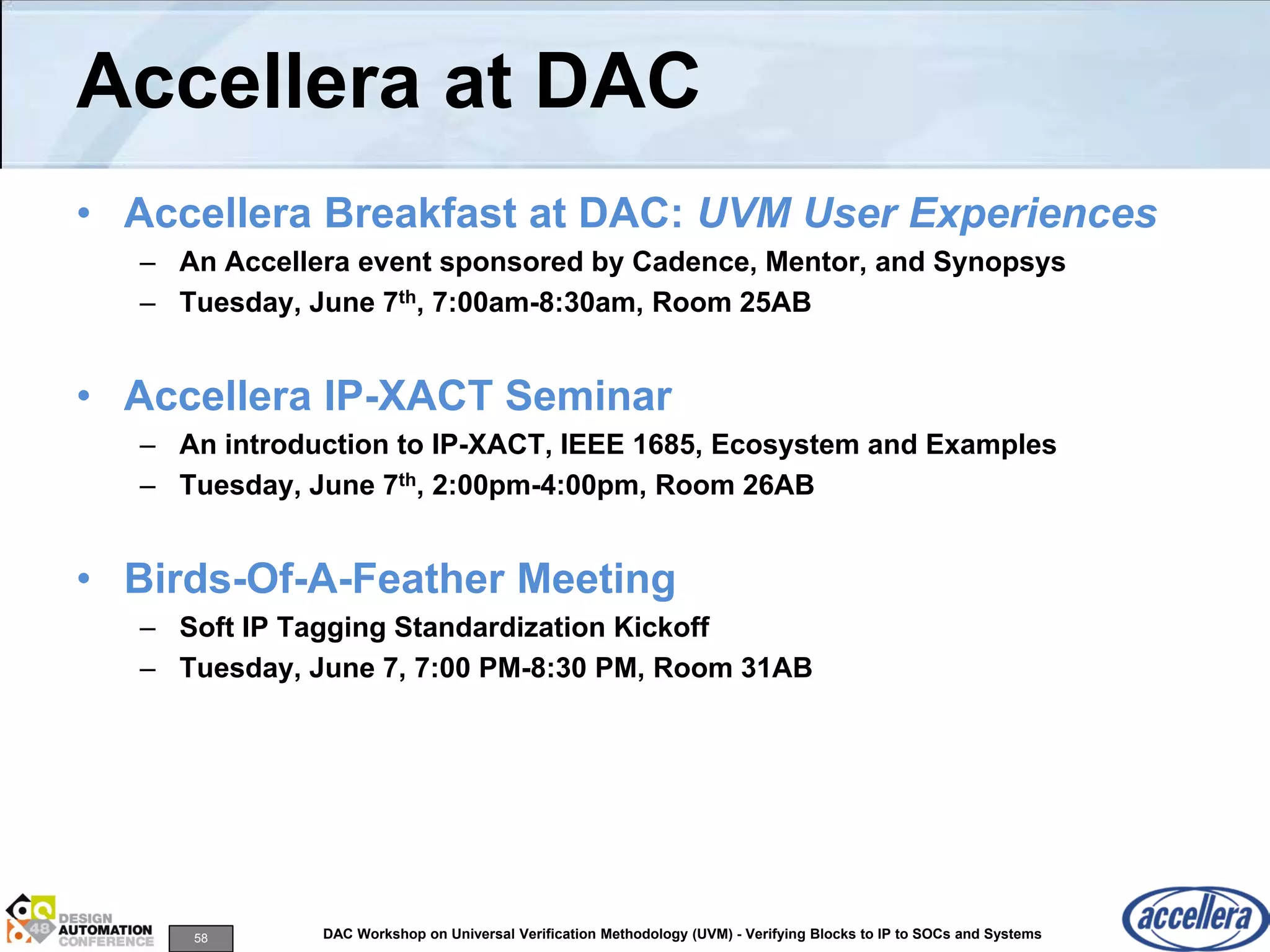 58 DAC Workshop on Universal Verification Methodology (UVM) - Verifying Blocks to IP to SOCs and Systems
Accellera at DAC
• Accellera Breakfast at DAC: UVM User Experiences
– An Accellera event sponsored by Cadence, Mentor, and Synopsys
– Tuesday, June 7th, 7:00am-8:30am, Room 25AB
• Accellera IP-XACT Seminar
– An introduction to IP-XACT, IEEE 1685, Ecosystem and Examples
– Tuesday, June 7th, 2:00pm-4:00pm, Room 26AB
• Birds-Of-A-Feather Meeting
– Soft IP Tagging Standardization Kickoff
– Tuesday, June 7, 7:00 PM-8:30 PM, Room 31AB
 