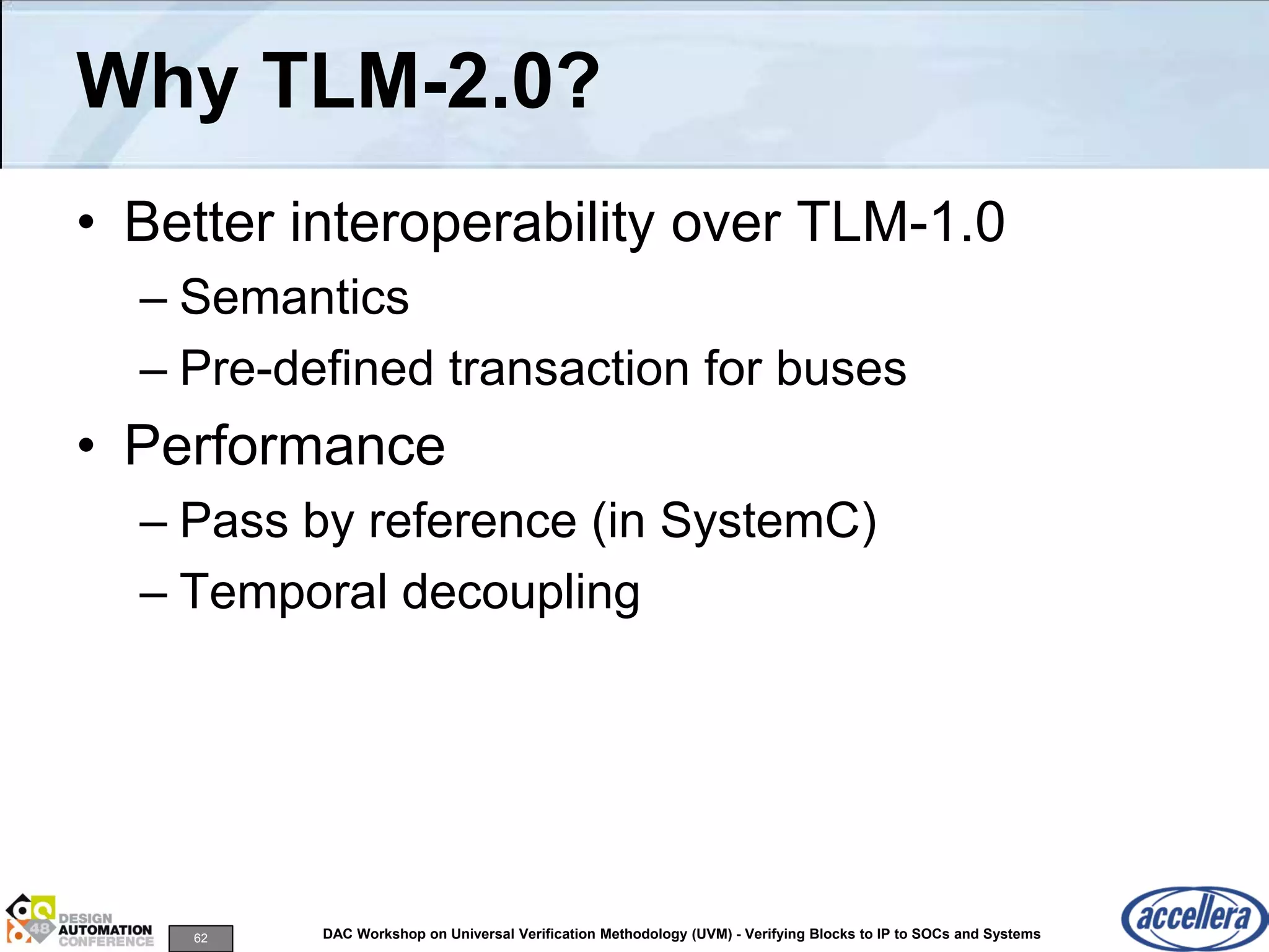 62 DAC Workshop on Universal Verification Methodology (UVM) - Verifying Blocks to IP to SOCs and Systems
Why TLM-2.0?
• Better interoperability over TLM-1.0
– Semantics
– Pre-defined transaction for buses
• Performance
– Pass by reference (in SystemC)
– Temporal decoupling
 