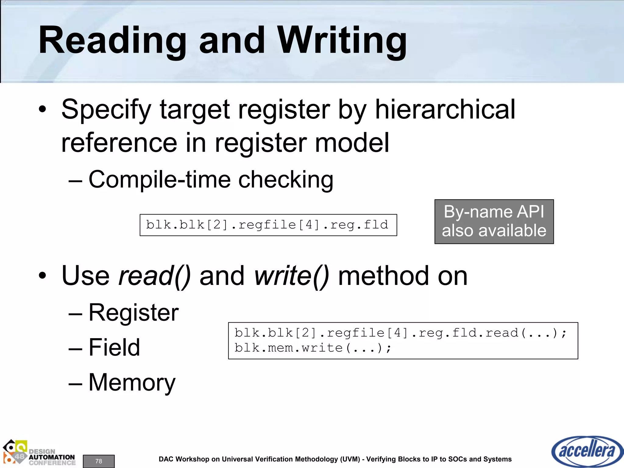 78 DAC Workshop on Universal Verification Methodology (UVM) - Verifying Blocks to IP to SOCs and Systems
Reading and Writing
• Specify target register by hierarchical
reference in register model
– Compile-time checking
• Use read() and write() method on
– Register
– Field
– Memory
blk.blk[2].regfile[4].reg.fld
blk.blk[2].regfile[4].reg.fld.read(...);
blk.mem.write(...);
By-name API
also available
 