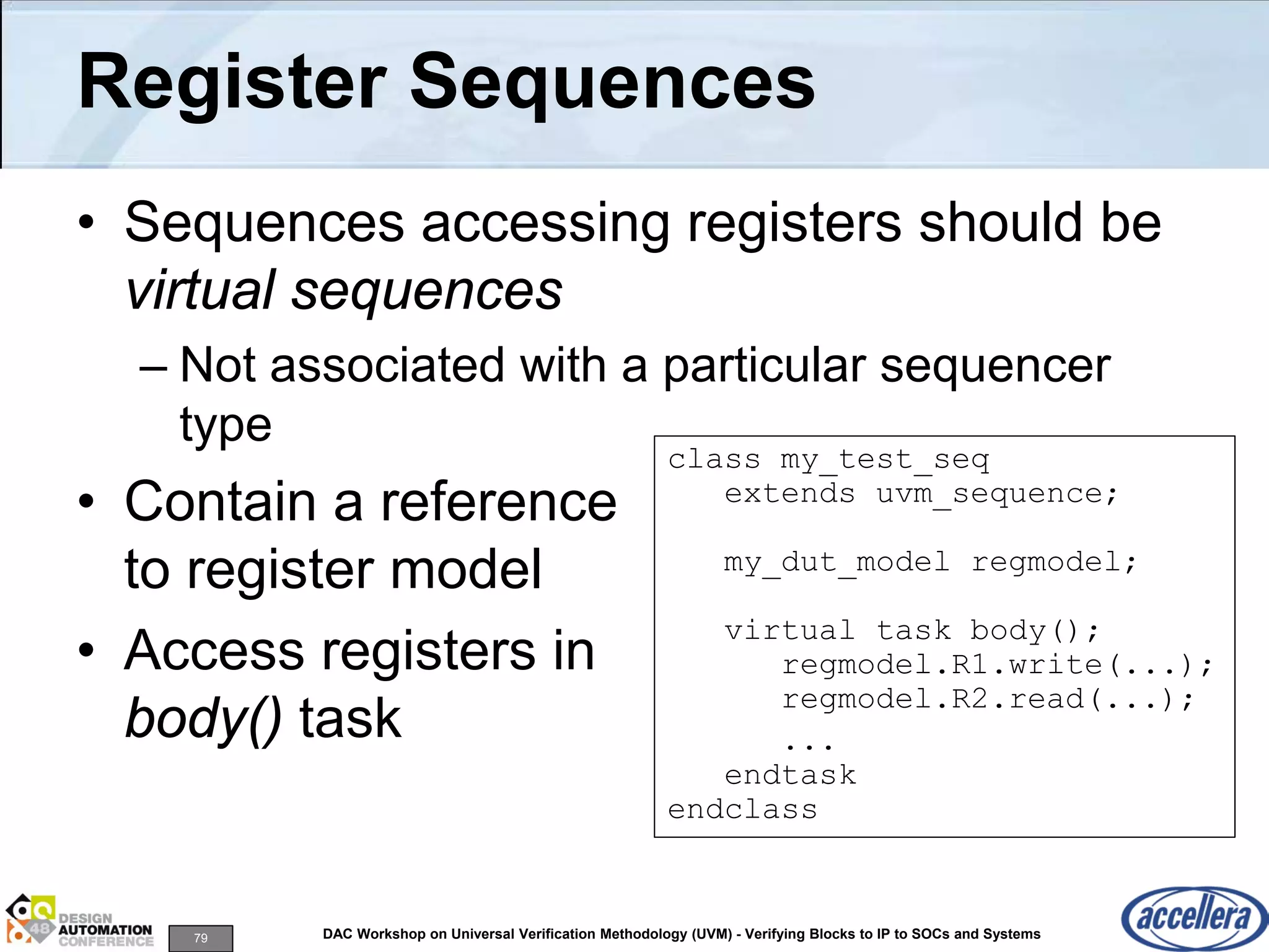 79 DAC Workshop on Universal Verification Methodology (UVM) - Verifying Blocks to IP to SOCs and Systems
Register Sequences
• Sequences accessing registers should be
virtual sequences
– Not associated with a particular sequencer
type
• Contain a reference
to register model
• Access registers in
body() task
class my_test_seq
extends uvm_sequence;
my_dut_model regmodel;
virtual task body();
regmodel.R1.write(...);
regmodel.R2.read(...);
...
endtask
endclass
 