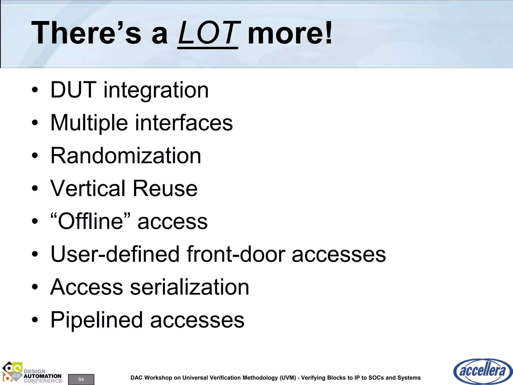 84 DAC Workshop on Universal Verification Methodology (UVM) - Verifying Blocks to IP to SOCs and Systems
There’s a LOT more!
• DUT integration
• Multiple interfaces
• Randomization
• Vertical Reuse
• “Offline” access
• User-defined front-door accesses
• Access serialization
• Pipelined accesses
 