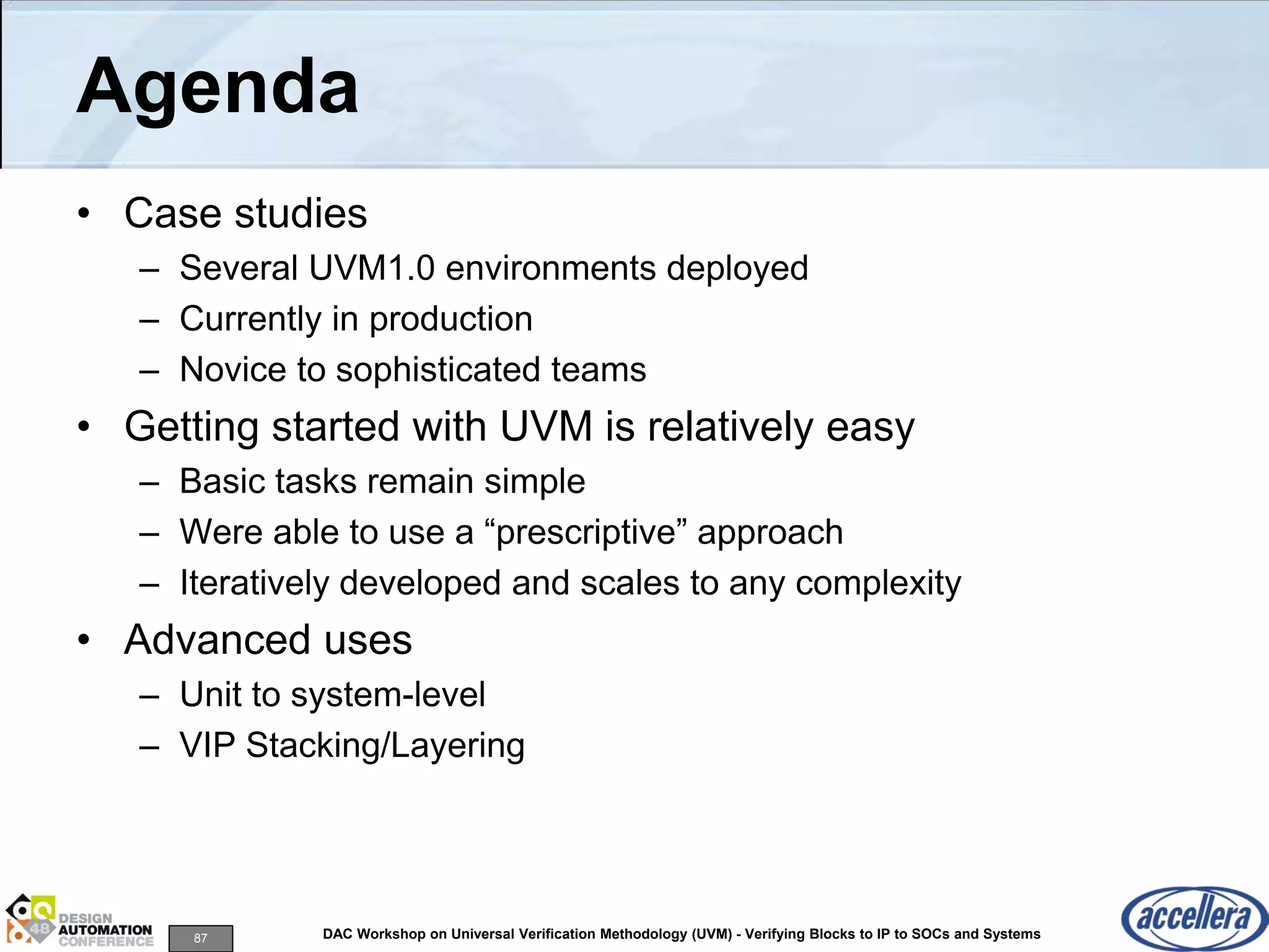 87 DAC Workshop on Universal Verification Methodology (UVM) - Verifying Blocks to IP to SOCs and Systems
Agenda
• Case studies
– Several UVM1.0 environments deployed
– Currently in production
– Novice to sophisticated teams
• Getting started with UVM is relatively easy
– Basic tasks remain simple
– Were able to use a “prescriptive” approach
– Iteratively developed and scales to any complexity
• Advanced uses
– Unit to system-level
– VIP Stacking/Layering
 