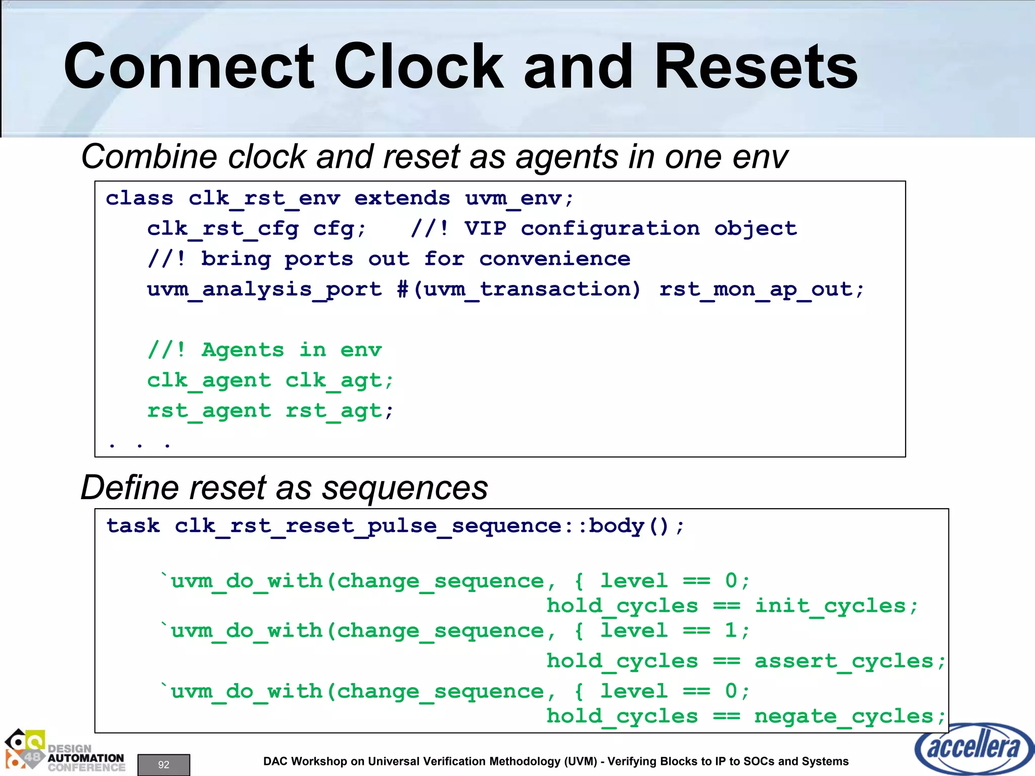 92 DAC Workshop on Universal Verification Methodology (UVM) - Verifying Blocks to IP to SOCs and Systems
Connect Clock and Resets
Combine clock and reset as agents in one env
Define reset as sequences
class clk_rst_env extends uvm_env;
clk_rst_cfg cfg; //! VIP configuration object
//! bring ports out for convenience
uvm_analysis_port #(uvm_transaction) rst_mon_ap_out;
//! Agents in env
clk_agent clk_agt;
rst_agent rst_agt;
. . .
task clk_rst_reset_pulse_sequence::body();
`uvm_do_with(change_sequence, { level == 0;
hold_cycles == init_cycles;
`uvm_do_with(change_sequence, { level == 1;
hold_cycles == assert_cycles;
`uvm_do_with(change_sequence, { level == 0;
hold_cycles == negate_cycles;
 
