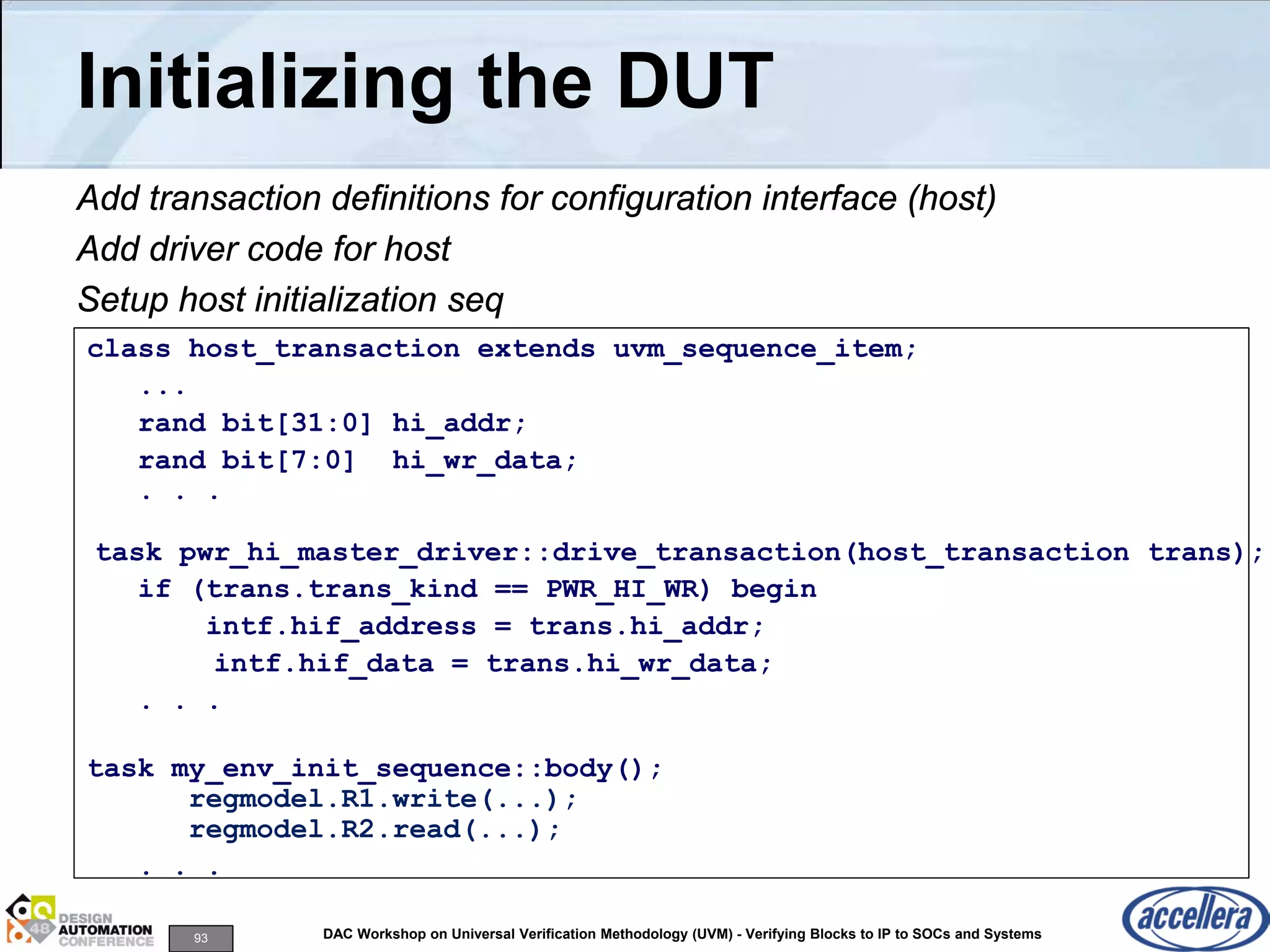 93 DAC Workshop on Universal Verification Methodology (UVM) - Verifying Blocks to IP to SOCs and Systems
Initializing the DUT
Add transaction definitions for configuration interface (host)
Add driver code for host
Setup host initialization seq
class host_transaction extends uvm_sequence_item;
...
rand bit[31:0] hi_addr;
rand bit[7:0] hi_wr_data;
. . .
task pwr_hi_master_driver::drive_transaction(host_transaction trans);
if (trans.trans_kind == PWR_HI_WR) begin
intf.hif_address = trans.hi_addr;
intf.hif_data = trans.hi_wr_data;
. . .
task my_env_init_sequence::body();
regmodel.R1.write(...);
regmodel.R2.read(...);
. . .
 