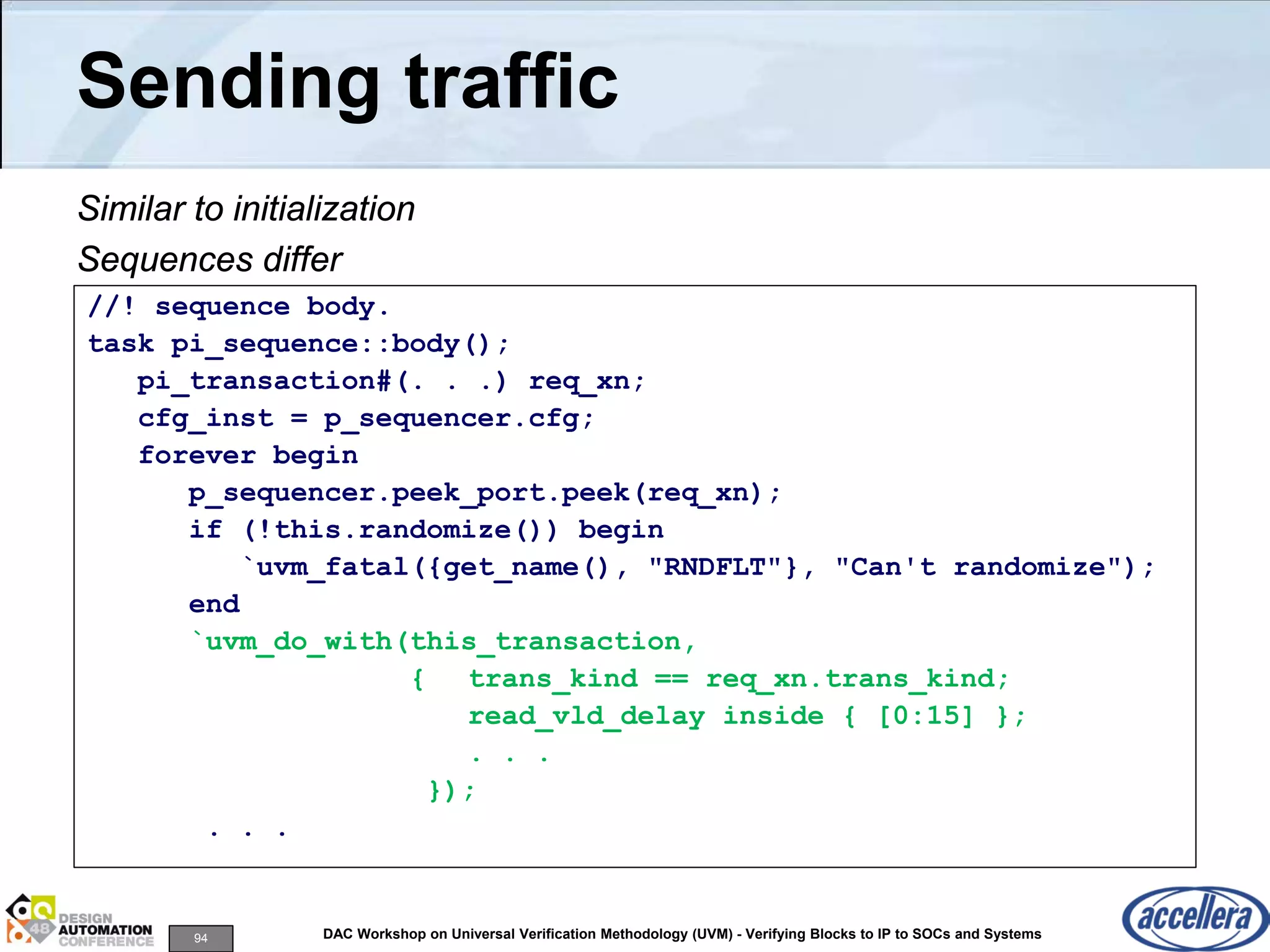 94 DAC Workshop on Universal Verification Methodology (UVM) - Verifying Blocks to IP to SOCs and Systems
Sending traffic
Similar to initialization
Sequences differ
//! sequence body.
task pi_sequence::body();
pi_transaction#(. . .) req_xn;
cfg_inst = p_sequencer.cfg;
forever begin
p_sequencer.peek_port.peek(req_xn);
if (!this.randomize()) begin
`uvm_fatal({get_name(), "RNDFLT"}, "Can't randomize");
end
`uvm_do_with(this_transaction,
{ trans_kind == req_xn.trans_kind;
read_vld_delay inside { [0:15] };
. . .
});
. . .
 