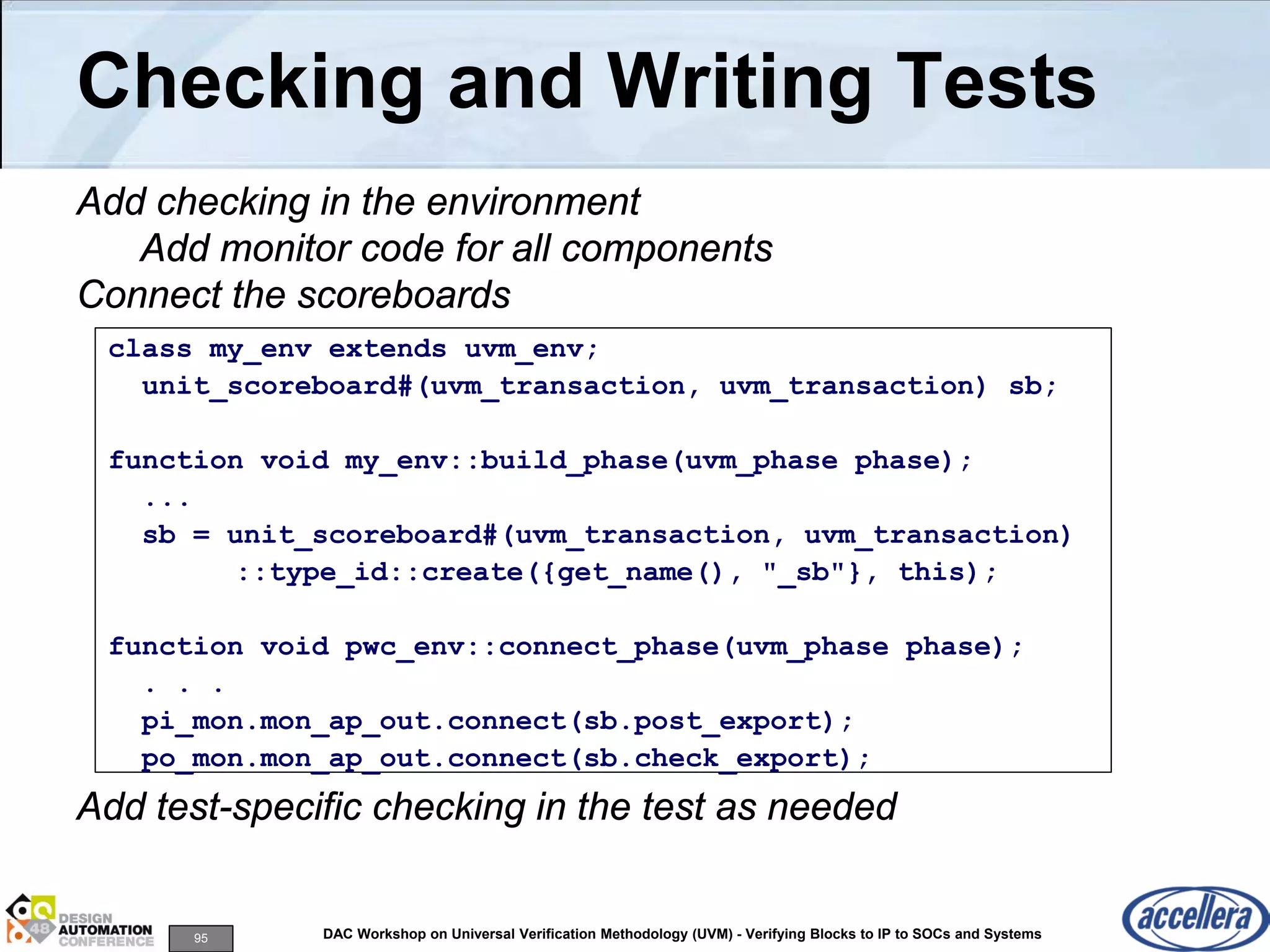 95 DAC Workshop on Universal Verification Methodology (UVM) - Verifying Blocks to IP to SOCs and Systems
Checking and Writing Tests
Add checking in the environment
Add monitor code for all components
Connect the scoreboards
Add test-specific checking in the test as needed
class my_env extends uvm_env;
unit_scoreboard#(uvm_transaction, uvm_transaction) sb;
function void my_env::build_phase(uvm_phase phase);
...
sb = unit_scoreboard#(uvm_transaction, uvm_transaction)
::type_id::create({get_name(), "_sb"}, this);
function void pwc_env::connect_phase(uvm_phase phase);
. . .
pi_mon.mon_ap_out.connect(sb.post_export);
po_mon.mon_ap_out.connect(sb.check_export);
 