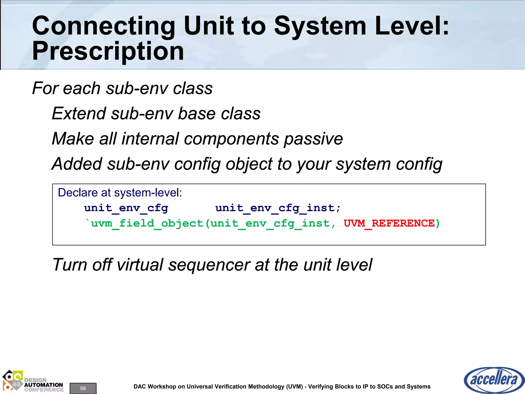 98 DAC Workshop on Universal Verification Methodology (UVM) - Verifying Blocks to IP to SOCs and Systems
Connecting Unit to System Level:
Prescription
For each sub-env class
Extend sub-env base class
Make all internal components passive
Added sub-env config object to your system config
Turn off virtual sequencer at the unit level
Declare at system-level:
unit_env_cfg unit_env_cfg_inst;
`uvm_field_object(unit_env_cfg_inst, UVM_REFERENCE)
 
