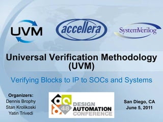 Universal Verification Methodology
(UVM)
Verifying Blocks to IP to SOCs and Systems
Organizers:
Dennis Brophy
Stan Krolikoski
Yatin Trivedi
San Diego, CA
June 5, 2011
 
