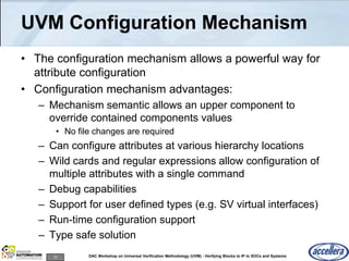 10 DAC Workshop on Universal Verification Methodology (UVM) - Verifying Blocks to IP to SOCs and Systems
UVM Configuration Mechanism
• The configuration mechanism allows a powerful way for
attribute configuration
• Configuration mechanism advantages:
– Mechanism semantic allows an upper component to
override contained components values
• No file changes are required
– Can configure attributes at various hierarchy locations
– Wild cards and regular expressions allow configuration of
multiple attributes with a single command
– Debug capabilities
– Support for user defined types (e.g. SV virtual interfaces)
– Run-time configuration support
– Type safe solution
 