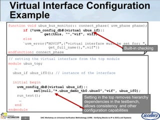12 DAC Workshop on Universal Verification Methodology (UVM) - Verifying Blocks to IP to SOCs and Systems
// setting the virtual interface from the top module
module ubus_top;
…
ubus_if ubus_if0(); // instance of the interface
initial begin
uvm_config_db#(virtual ubus_if)::
set(null,"*.ubus_demo_tb0.ubus0","vif", ubus_if0);
run_test();
…
end
endmodule
Virtual Interface Configuration
Example
function void ubus_bus_monitor:: connect_phase( uvm_phase phase);
if (!uvm_config_db#(virtual ubus_if)::
get(this, “”,"vif", vif))
else
`uvm_error("NOVIF",{"virtual interface must be set for: ",
get_full_name(),".vif"})
endfunction: connect_phase
Setting in the top removes hierarchy
dependencies in the testbench,
allows consistency and other
configuration capabilities
Built-in checking
 