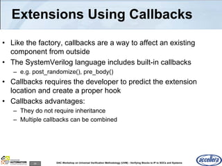 24 DAC Workshop on Universal Verification Methodology (UVM) - Verifying Blocks to IP to SOCs and Systems
Extensions Using Callbacks
• Like the factory, callbacks are a way to affect an existing
component from outside
• The SystemVerilog language includes built-in callbacks
– e.g. post_randomize(), pre_body()
• Callbacks requires the developer to predict the extension
location and create a proper hook
• Callbacks advantages:
– They do not require inheritance
– Multiple callbacks can be combined
 