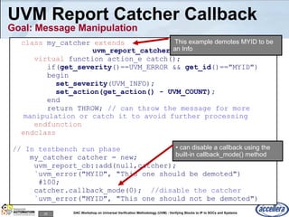 25 DAC Workshop on Universal Verification Methodology (UVM) - Verifying Blocks to IP to SOCs and Systems
UVM Report Catcher Callback
Goal: Message Manipulation
class my_catcher extends
uvm_report_catcher;
virtual function action_e catch();
if(get_severity()==UVM_ERROR && get_id()=="MYID")
begin
set_severity(UVM_INFO);
set_action(get_action() - UVM_COUNT);
end
return THROW; // can throw the message for more
manipulation or catch it to avoid further processing
endfunction
endclass
// In testbench run phase
my_catcher catcher = new;
uvm_report_cb::add(null,catcher);
`uvm_error("MYID", "This one should be demoted")
#100;
catcher.callback_mode(0); //disable the catcher
`uvm_error("MYID", "This one should not be demoted")
• can disable a callback using the
built-in callback_mode() method
This example demotes MYID to be
an Info
 