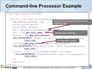 27 DAC Workshop on Universal Verification Methodology (UVM) - Verifying Blocks to IP to SOCs and Systems
Command-line Processor Example
class test extends uvm_test;
…
function void start_of_simulation();
uvm_cmdline_processor clp;
string arg_values[$];
string tool, version;
clp = uvm_cmdline_processor::get_inst();
tool = clp.get_tool_name();
version = clp.get_tool_version();
`uvm_info("MYINFO1", ("Tool: %s, Version : %s", tool, version,
UVM_LOW)
void'(clp.get_arg_values("+foo=", arg_values));
`uvm_info("MYINFO1","arg_values size : %0d", arg_values.size(),
UVM_LOW));
for(int i = 0; i < arg_values.size(); i++) begin
`uvm_info("MYINFO1", "arg_values[%0d]: %0s", i, arg_values[i],
UVM_LOW));
end
endfunction
endclass
Fetching the command line processor
singleton class
Use the class methods
Get argument values
 