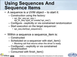 32 DAC Workshop on Universal Verification Methodology (UVM) - Verifying Blocks to IP to SOCs and Systems
Using Sequences And
Sequence Items
• A sequence is a UVM object – to start it:
– Construction using the factory:
• spi_tfer_seq spi_seq =
spi_tfr_seq::type_id::create(“spi_seq”);
– Configure - explicitly or via constrained randomization
– Start execution on the target sequencer:
• spi_seq.start(spi_sequencer);
• Within a sequence a sequence_item is:
– Constructed
– Scheduled on a sequencer with start_item()
• Blocking call that returns when the driver is ready
– Configured – explicitly or via constrained
randomization
– Consumed with finish_item()
 