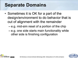 47 DAC Workshop on Universal Verification Methodology (UVM) - Verifying Blocks to IP to SOCs and Systems
Separate Domains
• Sometimes it is OK for a part of the
design/environment to do behavior that is
out of alignment with the remainder
– e.g. mid-sim reset of a portion of the chip
– e.g. one side starts main functionality while
other side is finishing configuration
 