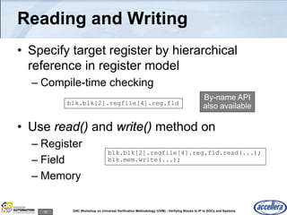 78 DAC Workshop on Universal Verification Methodology (UVM) - Verifying Blocks to IP to SOCs and Systems
Reading and Writing
• Specify target register by hierarchical
reference in register model
– Compile-time checking
• Use read() and write() method on
– Register
– Field
– Memory
blk.blk[2].regfile[4].reg.fld
blk.blk[2].regfile[4].reg.fld.read(...);
blk.mem.write(...);
By-name API
also available
 