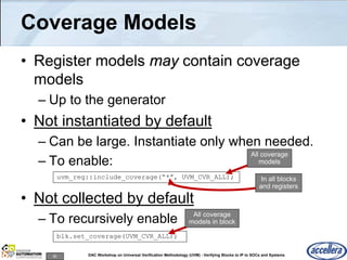 82 DAC Workshop on Universal Verification Methodology (UVM) - Verifying Blocks to IP to SOCs and Systems
Coverage Models
• Register models may contain coverage
models
– Up to the generator
• Not instantiated by default
– Can be large. Instantiate only when needed.
– To enable:
• Not collected by default
– To recursively enable
uvm_reg::include_coverage(“*”, UVM_CVR_ALL);
All coverage
models
In all blocks
and registers
blk.set_coverage(UVM_CVR_ALL);
All coverage
models in block
 
