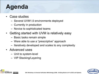 87 DAC Workshop on Universal Verification Methodology (UVM) - Verifying Blocks to IP to SOCs and Systems
Agenda
• Case studies
– Several UVM1.0 environments deployed
– Currently in production
– Novice to sophisticated teams
• Getting started with UVM is relatively easy
– Basic tasks remain simple
– Were able to use a “prescriptive” approach
– Iteratively developed and scales to any complexity
• Advanced uses
– Unit to system-level
– VIP Stacking/Layering
 