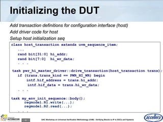 93 DAC Workshop on Universal Verification Methodology (UVM) - Verifying Blocks to IP to SOCs and Systems
Initializing the DUT
Add transaction definitions for configuration interface (host)
Add driver code for host
Setup host initialization seq
class host_transaction extends uvm_sequence_item;
...
rand bit[31:0] hi_addr;
rand bit[7:0] hi_wr_data;
. . .
task pwr_hi_master_driver::drive_transaction(host_transaction trans);
if (trans.trans_kind == PWR_HI_WR) begin
intf.hif_address = trans.hi_addr;
intf.hif_data = trans.hi_wr_data;
. . .
task my_env_init_sequence::body();
regmodel.R1.write(...);
regmodel.R2.read(...);
. . .
 
