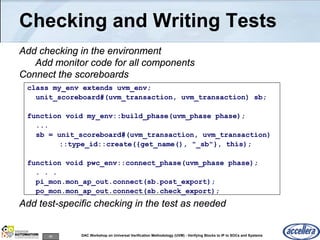 95 DAC Workshop on Universal Verification Methodology (UVM) - Verifying Blocks to IP to SOCs and Systems
Checking and Writing Tests
Add checking in the environment
Add monitor code for all components
Connect the scoreboards
Add test-specific checking in the test as needed
class my_env extends uvm_env;
unit_scoreboard#(uvm_transaction, uvm_transaction) sb;
function void my_env::build_phase(uvm_phase phase);
...
sb = unit_scoreboard#(uvm_transaction, uvm_transaction)
::type_id::create({get_name(), "_sb"}, this);
function void pwc_env::connect_phase(uvm_phase phase);
. . .
pi_mon.mon_ap_out.connect(sb.post_export);
po_mon.mon_ap_out.connect(sb.check_export);
 