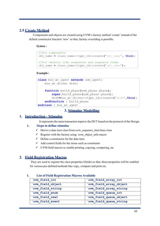 2.5 Create Method
Components and objects are created using UVM’s factory method ‘create’ instead of the
default constructor function ‘new’ so that, factory overriding is possible.
Syntax :
Example :
3. Stimulus Modelling
1. Introduction - Stimulus
It represents the main transaction input to the DUT based on the protocol of the Design.
1. Steps to define stimulus
✓ Derive a data item class from uvm_sequence_item base class
✓ Register with the factory using `uvm_object_utils macro
✓ Define a constructor for the data item
✓ Add control fields for the items such as constraints
✓ UVM field macros to enable printing, copying, comparing, etc
2. Field Registration Macros
They are used to register the class properties (fields) so that, these properties will be enabled
for various pre-defined methods like copy, compare and print etc.
1. List of Field Registration Macros Available
`uvm_field_int `uvm_field_array_int
`uvm_field_object `uvm_field_array_object
`uvm_field_string `uvm_field_array_string
`uvm_field_enum `uvm_field_queue_int
`uvm_field_real `uvm_field_queue_object
`uvm_field_event `uvm_field_queue_string
10
 