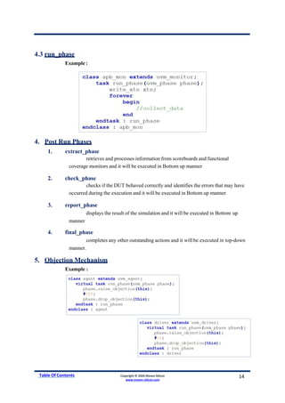 4.3 run_phase
Example :
4. Post Run Phases
1. extract_phase
retrieves and processes information from scoreboards and functional
coverage monitors and it will be executed in Bottom up manner
2. check_phase
checks if the DUT behaved correctly and identifies the errors that may have
occurred during the execution and it will be executed in Bottom up manner
3. report_phase
displays the result of the simulation and it will be executed in Bottom up
manner
4. final_phase
completes any other outstanding actions and it will be executed in top-down
manner.
5. Objection Mechanism
Example :
Table Of Contents Copyright © 2020 Maven Silicon
www.maven-silicon.com
14
 