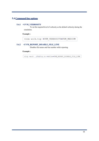 5.4 Command line options
5.4.1 +UVM_VERBOSITY
To set the required level of verbosity as the default verbosity during the
simulation.
Example :
5.4.2 +UVM_REPORT_DISABLE_FILE_LINE
Disables file names and line number while reporting
Example :
16
 