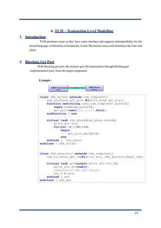 6. TLM – Transaction Level Modelling
1. Introduction
TLM promotes reuse as they have same interface and supports interoperability for the
mixed-language verification environments. It also Maximizes reuse and minimizes the time and
effort.
2. Blocking Get Port
With blocking get port, the initiator gets the transactions through blocking get
implementation port, from the target component.
Example :
17
 