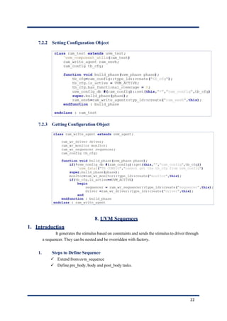 7.2.2 Setting Configuration Object
7.2.3 Getting Configuration Object
8. UVM Sequences
1. Introduction
It generates the stimulus based on constraints and sends the stimulus to driver through
a sequencer. They can be nested and be overridden with factory.
1. Steps to Define Sequence
✓ Extend from uvm_sequence
✓ Define pre_body, body and post_body tasks.
22
 