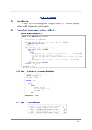 10.UVM Callbacks
1. Introduction
Callback mechanism will help us for altering the behaviour of a transactor externally,
without modifying its existing implementation.
2. Example of a transactor without callbacks
1. Step 1: Definition of driver
10.2.2 Step 2: Definition of test to run simulation
10.2.3 Step 3: Expected Output
31
 