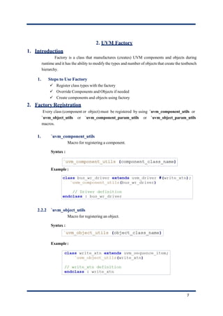 2. UVM Factory
1. Introduction
Factory is a class that manufactures (creates) UVM components and objects during
runtime and it has the ability to modify the types and number of objects that create the testbench
hierarchy.
1. Steps to Use Factory
✓ Register class types with the factory
✓ Override Components and Objects if needed
✓ Create components and objects using factory
2. Factory Registration
Every class (component or object) must be registered by using `uvm_component_utils or
`uvm_object_utils or `uvm_component_param_utils or `uvm_object_param_utils
macros.
1. `uvm_component_utils
Macro for registering a component.
Syntax :
Example :
2.2.2 `uvm_object_utils
Macro for registering an object.
Syntax :
Example :
7
 