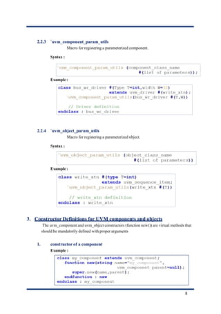 2.2.3 `uvm_component_param_utils
Macro for registering a parameterized component.
Syntax :
Example :
2.2.4 `uvm_object_param_utils
Macro for registering a parameterized object.
Syntax :
Example :
3. Constructor Definitions for UVM components and objects
The uvm_component and uvm_object constructors (function new()) are virtual methods that
should be mandatorily defined with proper arguments
1. constructor of a component
Example :
8
 