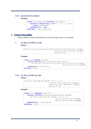 2.3.2 constructor of an object
Example :
4. Factory Overriding
Used to substitute a class with another class of a derived type when it is constructed
1. set_type_override_by_type
Syntax :
Example :
2.4.2 set_inst_override_by_type
Syntax :
Example :
9
 