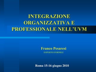 INTEGRAZIONE
ORGANIZZATIVA E
PROFESSIONALE NELL’UVM
Franco Pesaresi
ESPERTO FORMEZ
Roma 15-16 giugno 2010
 