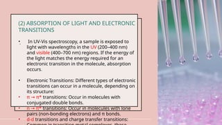 .
10
(2) ABSORPTION OF LIGHT AND ELECTRONIC
TRANSITIONS
• In UV-Vis spectroscopy, a sample is exposed to
light with wavelengths in the UV (200–400 nm)
and visible (400–700 nm) regions. If the energy of
the light matches the energy required for an
electronic transition in the molecule, absorption
occurs.
• Electronic Transitions: Different types of electronic
transitions can occur in a molecule, depending on
its structure:
• π π*
→ transitions: Occur in molecules with
conjugated double bonds.
• n π*
→ transitions: Occur in molecules with lone
pairs (non-bonding electrons) and π bonds.
• d-d transitions and charge transfer transitions:
 