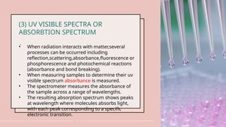 .
11
(3) UV VISIBLE SPECTRA OR
ABSORBTION SPECTRUM
• When radiation interacts with matter,several
processes can be occurred including
reflection,scattering,absorbance,fluorescence or
phosphorescence and photochemical reactions
(absorbance and bond breaking).
• When measuring samples to determine their uv
visible spectrum absorbance is measured.
• The spectrometer measures the absorbance of
the sample across a range of wavelengths.
• The resulting absorption spectrum shows peaks
at wavelength where molecules absorbs light,
with each peak corresponding to a specific
electronic transition.
 