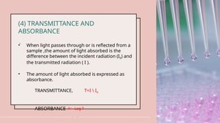 .
12
(4) TRANSMITTANCE AND
ABSORBANCE
• When light passes through or is reflected from a
sample ,the amount of light absorbed is the
difference between the incident radiation (I0) and
the transmitted radiation ( I ).
• The amount of light absorbed is expressed as
absorbance.
TRANSMITTANCE, T=I  I0
ABSORBANCE A= -Log T
 