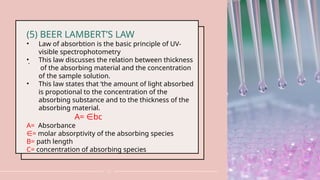 .
13
(5) BEER LAMBERT’S LAW
• Law of absorbtion is the basic principle of UV-
visible spectrophotometry
• This law discusses the relation between thickness
of the absorbing material and the concentration
of the sample solution.
• This law states that ‘the amount of light absorbed
is propotional to the concentration of the
absorbing substance and to the thickness of the
absorbing material.
A= bc
∈
A= Absorbance
∈= molar absorptivity of the absorbing species
B= path length
C= concentration of absorbing species
 