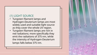 .
17
(1) LIGHT SOURCE
• Tungsten filament lamps and
Hydrogen-Deuterium lamps are most
widely used and suitable light source
as they cover the whole UV region.
• Tungsten filament lamps are rich in
red radiations; more specifically they
emit the radiations of 375 nm, while
the intensity of Hydrogen-Deuterium
lamps falls below 375 nm.
 