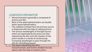 .
18
(2)MONOCHROMATOR
• Monochromators generally is composed of
prisms and slits.
• Most of the spectrophotometers are double
beam spectrophotometers.
• The radiation emitted from the primary source
is dispersed with the help of rotating prisms.
• The various wavelengths of the light source
which are separated by the prism are then
selected by the slits such the rotation of the
prism results in a series of continuously
increasing wavelength to pass through the
slits for recording purpose
• The beam selected by the slit is
monochromatic and further divided into two
beams with the help of another prism.
 