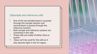 .
19
(3)Sample and reference cells
• One of the two divided beams is passed
through the sample solution and
second beam is passes through the
reference solution.
• Both sample and reference solution are
contained in the cells.
• These cells are made of either silica or
quartz.
• Glass can't be used for the cells as it
also absorbs light in the UV region.
 