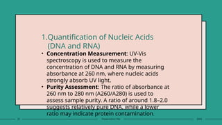 23 Presentation title 20XX
1.Quantification of Nucleic Acids
(DNA and RNA)
• Concentration Measurement: UV-Vis
spectroscopy is used to measure the
concentration of DNA and RNA by measuring
absorbance at 260 nm, where nucleic acids
strongly absorb UV light.
• Purity Assessment: The ratio of absorbance at
260 nm to 280 nm (A260/A280) is used to
assess sample purity. A ratio of around 1.8–2.0
suggests relatively pure DNA, while a lower
ratio may indicate protein contamination.
 