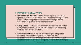 24 Presentation title 20XX
2.PROTIEN ANALYSIS
• Concentration Determination: Proteins typically absorb UV
light at 280 nm due to aromatic amino acids like tryptophan and
tyrosine. Measuring absorbance at this wavelength allows
researchers to quantify protein concentration.
• Purity Check: The A260/A280 ratio can also be used for protein
purity checks, with an A260/A280 ratio closer to 0.6 indicating
relatively pure protein solutions.
• Structural Studies: UV-Vis can provide insights into protein
secondary structure through circular dichroism (CD)
spectroscopy in the far-UV range, an extension of UV-Vis used
specifically to study protein folding and conformational changes.
 