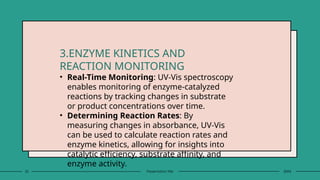 25 Presentation title 20XX
3.ENZYME KINETICS AND
REACTION MONITORING
• Real-Time Monitoring: UV-Vis spectroscopy
enables monitoring of enzyme-catalyzed
reactions by tracking changes in substrate
or product concentrations over time.
• Determining Reaction Rates: By
measuring changes in absorbance, UV-Vis
can be used to calculate reaction rates and
enzyme kinetics, allowing for insights into
catalytic efficiency, substrate affinity, and
enzyme activity.
 