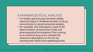 26 Presentation title 20XX
4.PHARMACEUTICAL ANALYSIS
• UV Visible spectroscopy has been widely
used technique in thedetermination of drug
concentration in pharmaceutical analysis.
• For example ,this technique is used in the
determination of etravirine in bulk and
pharmaceutical formulations.This is acting
as an antiviral drug and it showed the
maximum absorbance at 414 nm by
reacting with NaOH and naphthaquinone.
 