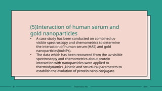 28 Presentation title 20XX
(5)Interaction of human serum and
gold nanoparticles
• A case study has been conducted on combined uv
visible spectroscopy and chemometrics to determine
the interaction of human serum (HAS) and gold
nanoparticles(AuNPs).
• The data which has been recovered from the uv visible
spectroscopy and chemometrics about protein
interaction with nanoparticles were applied to
thermodynamics ,kinetic and structural parameters to
establish the evolution of protein nano conjugate.
 
