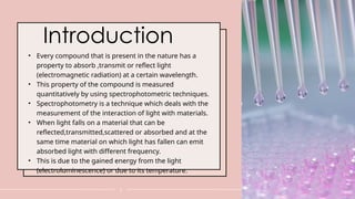 Introduction
• Every compound that is present in the nature has a
property to absorb ,transmit or reflect light
(electromagnetic radiation) at a certain wavelength.
• This property of the compound is measured
quantitatively by using spectrophotometric techniques.
• Spectrophotometry is a technique which deals with the
measurement of the interaction of light with materials.
• When light falls on a material that can be
reflected,transmitted,scattered or absorbed and at the
same time material on which light has fallen can emit
absorbed light with different frequency.
• This is due to the gained energy from the light
(electroluminescence) or due to its temperature.
3
 