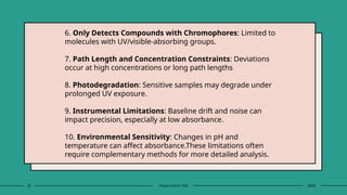 32 Presentation title 20XX
6. Only Detects Compounds with Chromophores: Limited to
molecules with UV/visible-absorbing groups.
7. Path Length and Concentration Constraints: Deviations
occur at high concentrations or long path lengths
8. Photodegradation: Sensitive samples may degrade under
prolonged UV exposure.
9. Instrumental Limitations: Baseline drift and noise can
impact precision, especially at low absorbance.
10. Environmental Sensitivity: Changes in pH and
temperature can affect absorbance.These limitations often
require complementary methods for more detailed analysis.
 