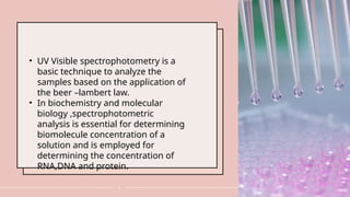 4
• UV Visible spectrophotometry is a
basic technique to analyze the
samples based on the application of
the beer –lambert law.
• In biochemistry and molecular
biology ,spectrophotometric
analysis is essential for determining
biomolecule concentration of a
solution and is employed for
determining the concentration of
RNA,DNA and protein.
 